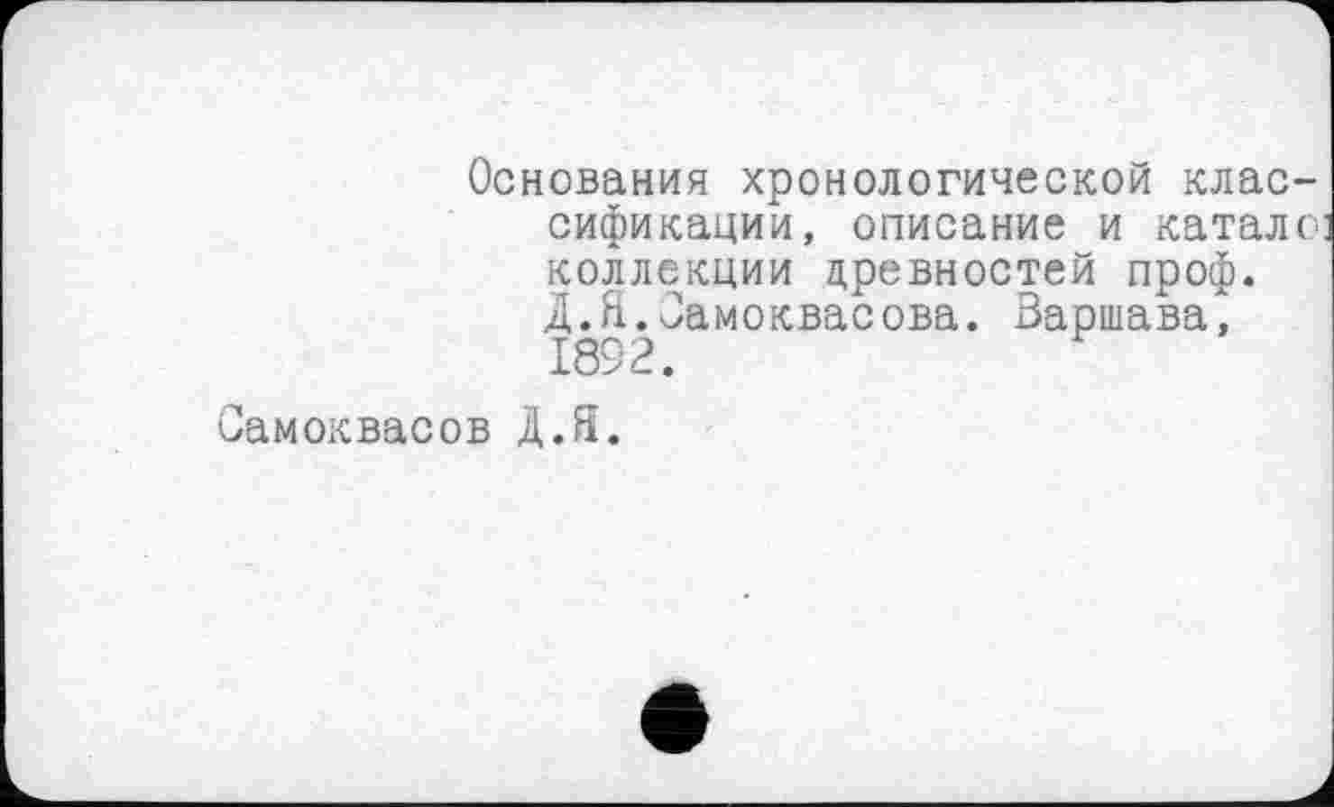 ﻿Основания хронологической классификации, описание и катало коллекции древностей проф. Д.Я.Јамоквасова. Варшава, 1892.
Самоквасов Д.Я.